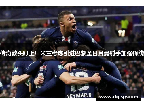 传奇教头盯上！米兰考虑引进巴黎圣日耳曼射手加强锋线